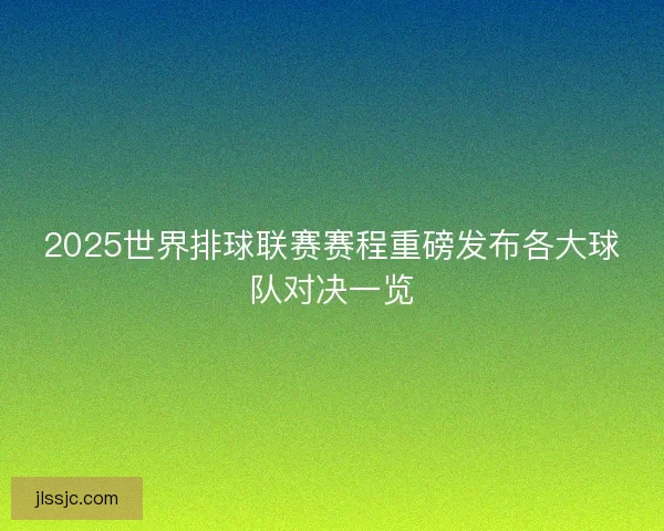 2025世界排球联赛赛程重磅发布各大球队对决一览