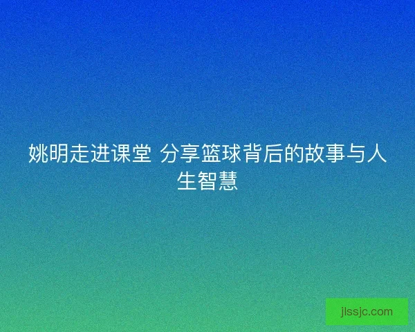 姚明走进课堂 分享篮球背后的故事与人生智慧