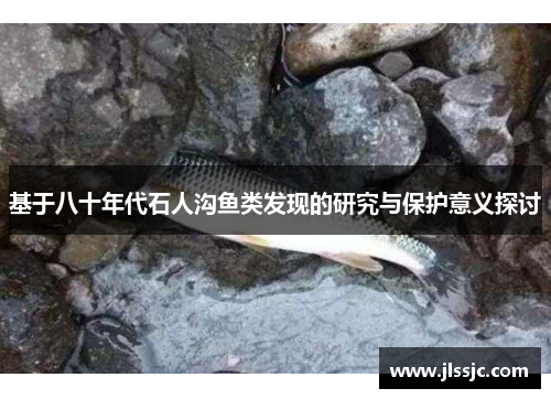 基于八十年代石人沟鱼类发现的研究与保护意义探讨